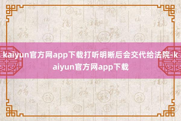 kaiyun官方网app下载打听明晰后会交代给法院-kaiyun官方网app下载