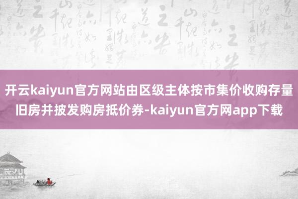 开云kaiyun官方网站由区级主体按市集价收购存量旧房并披发购房抵价券-kaiyun官方网app下载
