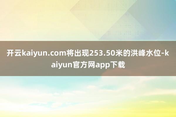 开云kaiyun.com将出现253.50米的洪峰水位-kaiyun官方网app下载