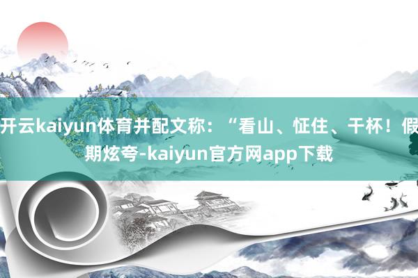 开云kaiyun体育并配文称：“看山、怔住、干杯！假期炫夸-kaiyun官方网app下载