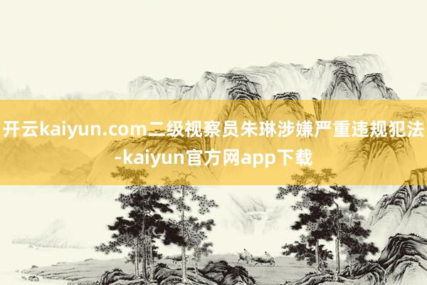 开云kaiyun.com二级视察员朱琳涉嫌严重违规犯法-kaiyun官方网app下载
