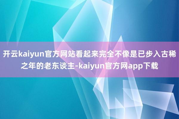 开云kaiyun官方网站看起来完全不像是已步入古稀之年的老东谈主-kaiyun官方网app下载