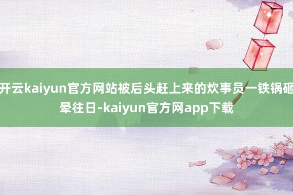 开云kaiyun官方网站被后头赶上来的炊事员一铁锅砸晕往日-kaiyun官方网app下载