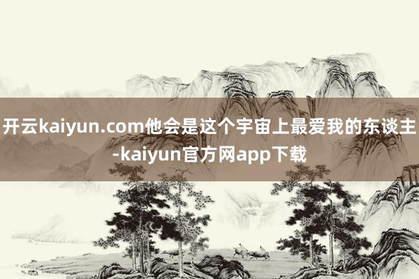 开云kaiyun.com他会是这个宇宙上最爱我的东谈主-kaiyun官方网app下载