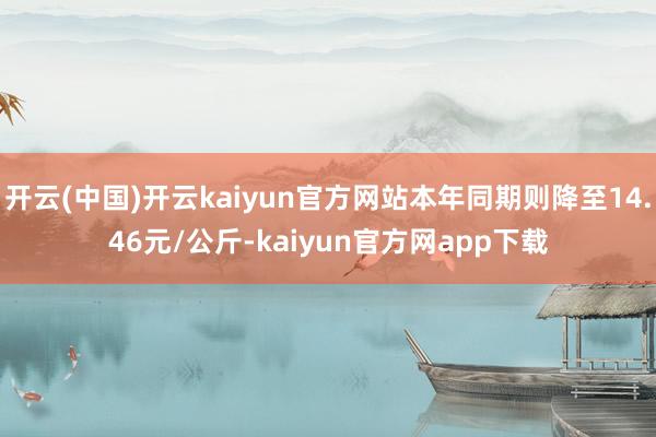 开云(中国)开云kaiyun官方网站本年同期则降至14.46元/公斤-kaiyun官方网app下载