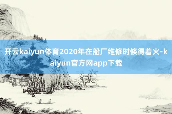 开云kaiyun体育2020年在船厂维修时倏得着火-kaiyun官方网app下载