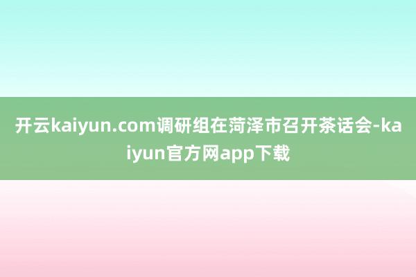 开云kaiyun.com　　调研组在菏泽市召开茶话会-kaiyun官方网app下载