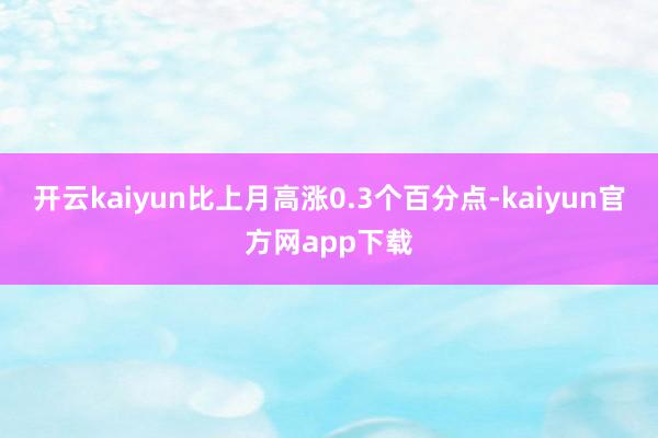 开云kaiyun比上月高涨0.3个百分点-kaiyun官方网app下载