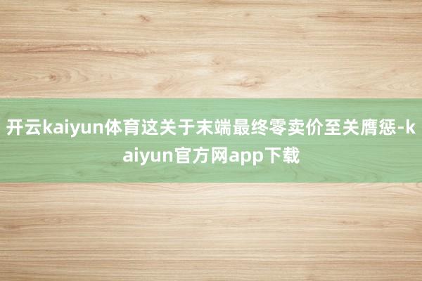 开云kaiyun体育这关于末端最终零卖价至关膺惩-kaiyun官方网app下载
