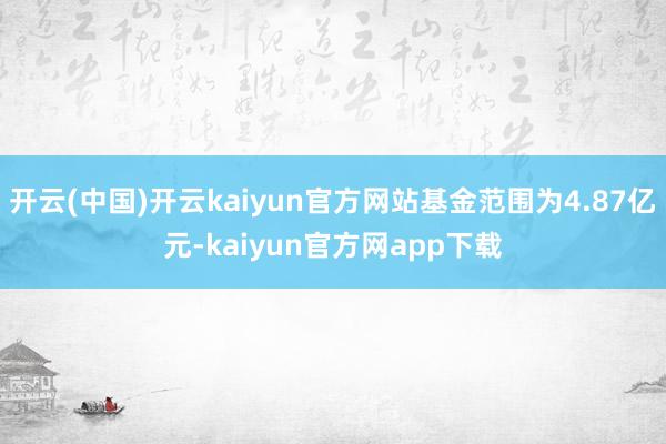开云(中国)开云kaiyun官方网站基金范围为4.87亿元-kaiyun官方网app下载