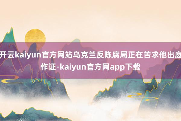开云kaiyun官方网站乌克兰反陈腐局正在苦求他出庭作证-kaiyun官方网app下载