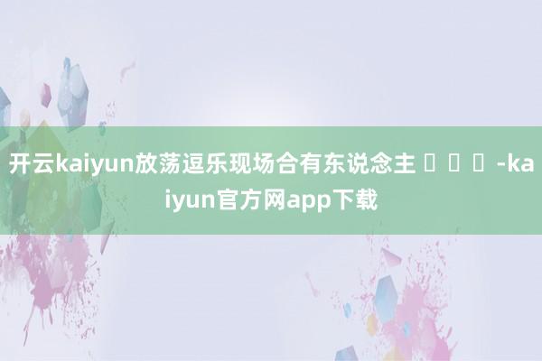 开云kaiyun放荡逗乐现场合有东说念主 ​​​-kaiyun官方网app下载