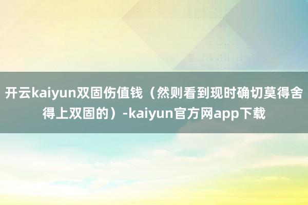 开云kaiyun双固伤值钱（然则看到现时确切莫得舍得上双固的）-kaiyun官方网app下载