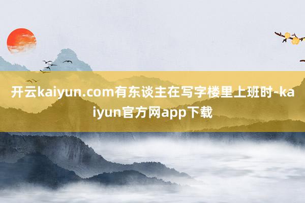 开云kaiyun.com有东谈主在写字楼里上班时-kaiyun官方网app下载