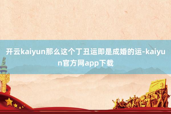 开云kaiyun那么这个丁丑运即是成婚的运-kaiyun官方网app下载