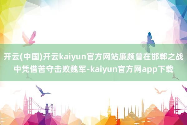 开云(中国)开云kaiyun官方网站廉颇曾在邯郸之战中凭借苦守击败魏军-kaiyun官方网app下载