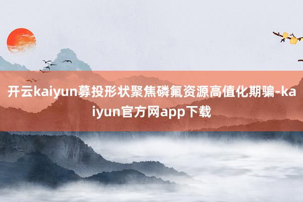 开云kaiyun 募投形状聚焦磷氟资源高值化期骗-kaiyun官方网app下载