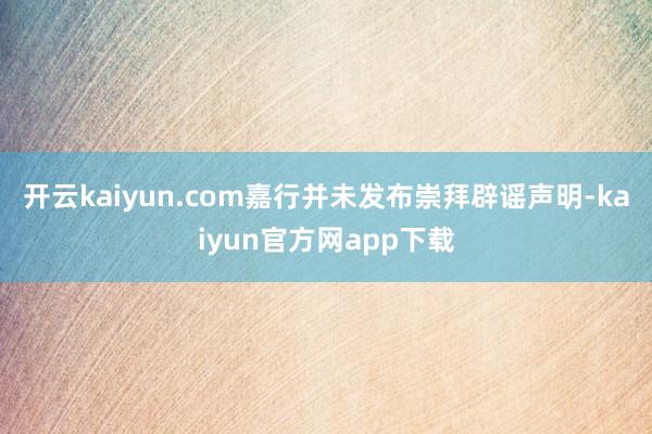 开云kaiyun.com嘉行并未发布崇拜辟谣声明-kaiyun官方网app下载